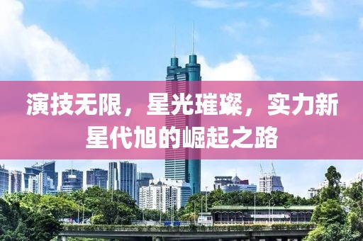 演技无限，星光璀璨，实力新星代旭的崛起之路