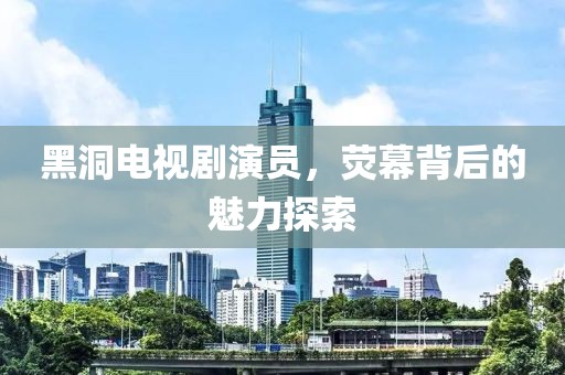 黑洞电视剧演员，荧幕背后的魅力探索