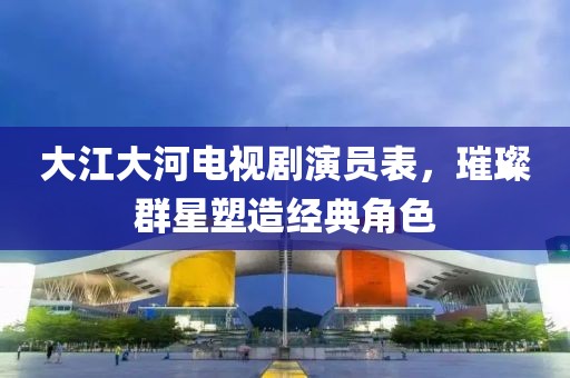 大江大河电视剧演员表，璀璨群星塑造经典角色