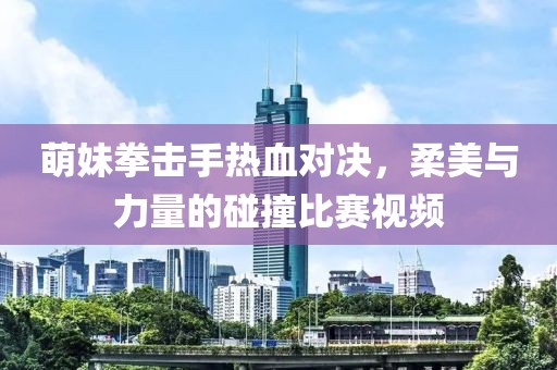 萌妹拳击手热血对决，柔美与力量的碰撞比赛视频