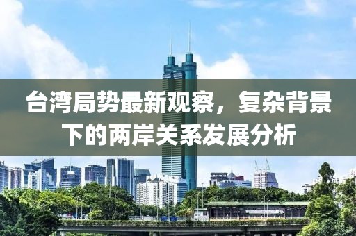 台湾局势最新观察，复杂背景下的两岸关系发展分析