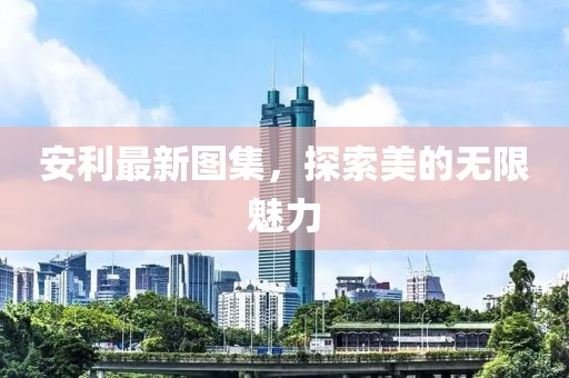 安利最新图集，探索美的无限魅力