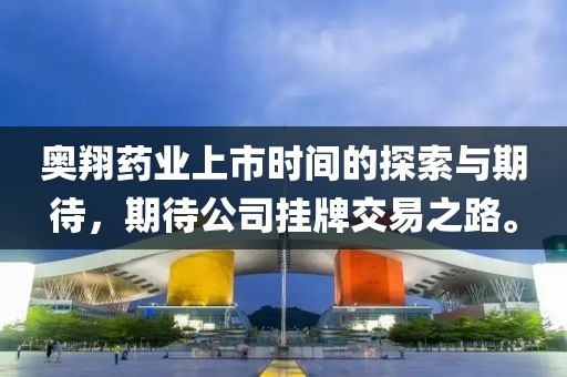 奥翔药业上市时间的探索与期待，期待公司挂牌交易之路。