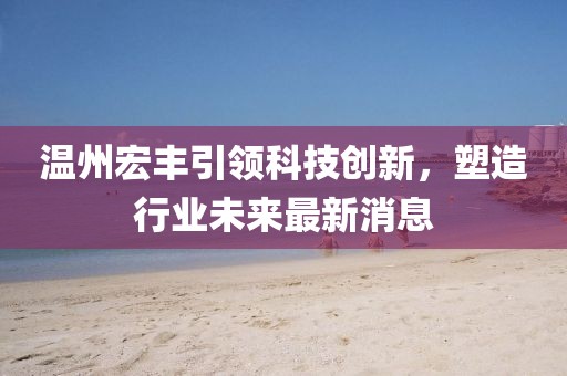 温州宏丰引领科技创新，塑造行业未来最新消息