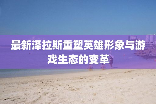 最新泽拉斯重塑英雄形象与游戏生态的变革