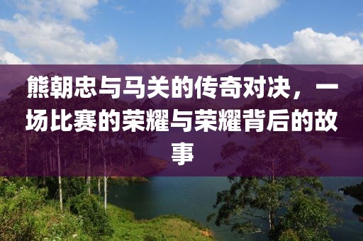 熊朝忠与马关的传奇对决，一场比赛的荣耀与荣耀背后的故事