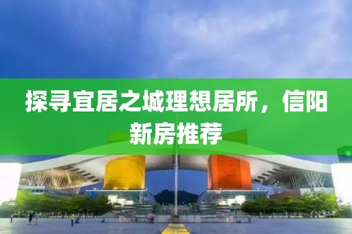 探寻宜居之城理想居所，信阳新房推荐