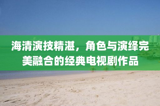 海清演技精湛，角色与演绎完美融合的经典电视剧作品