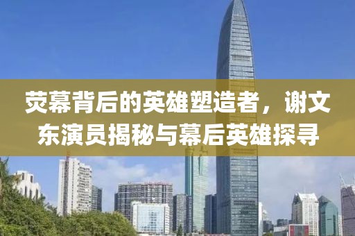 荧幕背后的英雄塑造者，谢文东演员揭秘与幕后英雄探寻