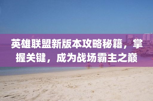 英雄联盟新版本攻略秘籍，掌握关键，成为战场霸主之巅