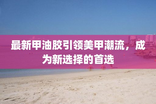 最新甲油胶引领美甲潮流，成为新选择的首选