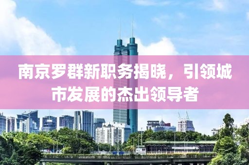 南京罗群新职务揭晓，引领城市发展的杰出领导者