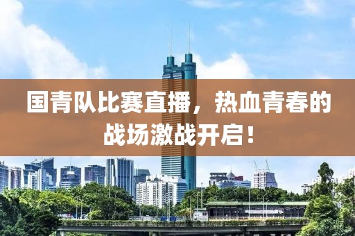 国青队比赛直播，热血青春的战场激战开启！