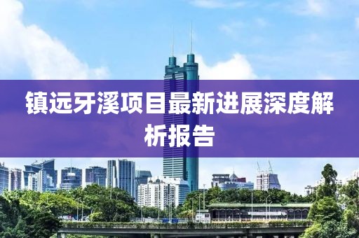 镇远牙溪项目最新进展深度解析报告