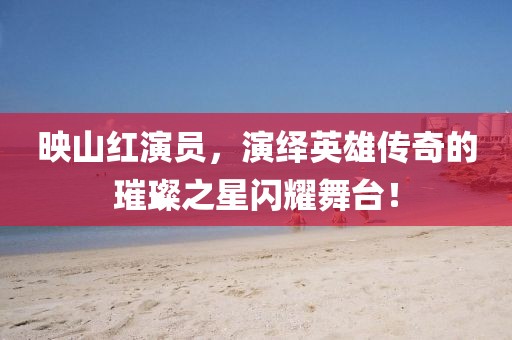 映山红演员，演绎英雄传奇的璀璨之星闪耀舞台！