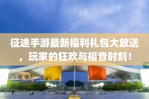征途手游最新福利礼包大放送，玩家的狂欢与福音时刻！