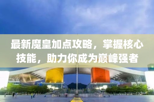最新魔皇加点攻略，掌握核心技能，助力你成为巅峰强者