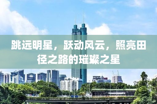 跳远明星，跃动风云，照亮田径之路的璀璨之星