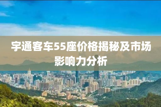宇通客车55座价格揭秘及市场影响力分析