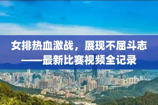 女排热血激战，展现不屈斗志——最新比赛视频全记录