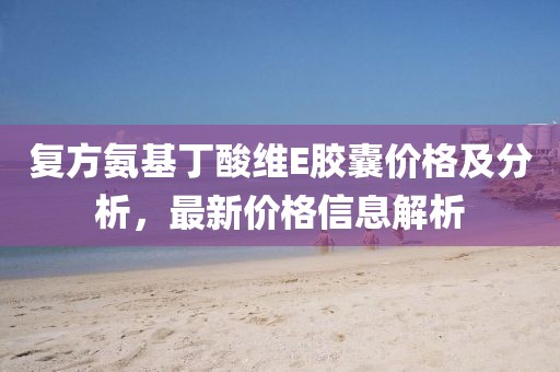 复方氨基丁酸维E胶囊价格及分析，最新价格信息解析