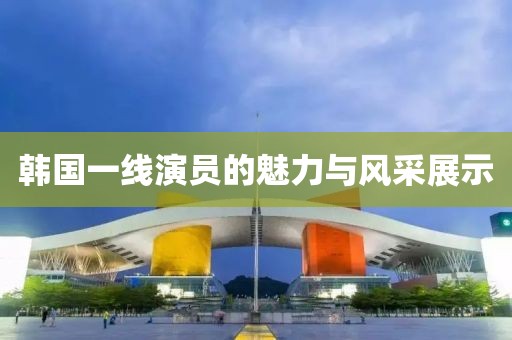 韩国一线演员的魅力与风采展示