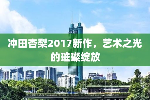 冲田杏梨2017新作，艺术之光的璀璨绽放