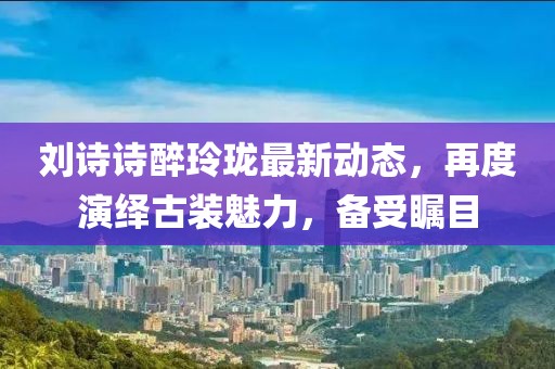 刘诗诗醉玲珑最新动态，再度演绎古装魅力，备受瞩目
