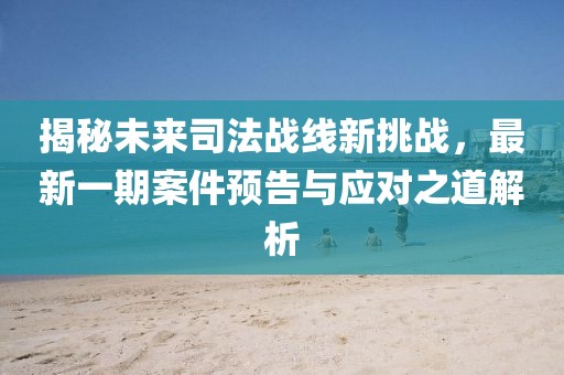 揭秘未来司法战线新挑战，最新一期案件预告与应对之道解析
