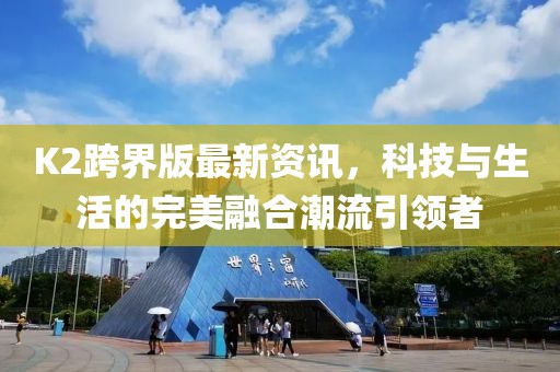 K2跨界版最新资讯，科技与生活的完美融合潮流引领者