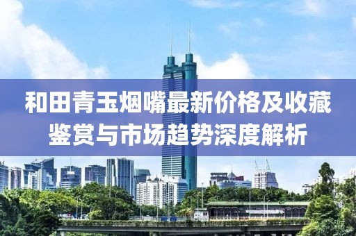 和田青玉烟嘴最新价格及收藏鉴赏与市场趋势深度解析