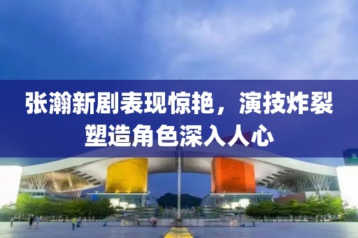 张瀚新剧表现惊艳，演技炸裂塑造角色深入人心