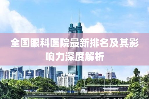 全国眼科医院最新排名及其影响力深度解析