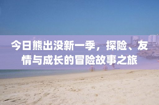 今日熊出没新一季，探险、友情与成长的冒险故事之旅