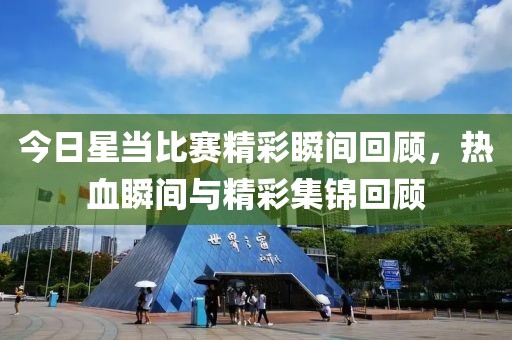 今日星当比赛精彩瞬间回顾，热血瞬间与精彩集锦回顾