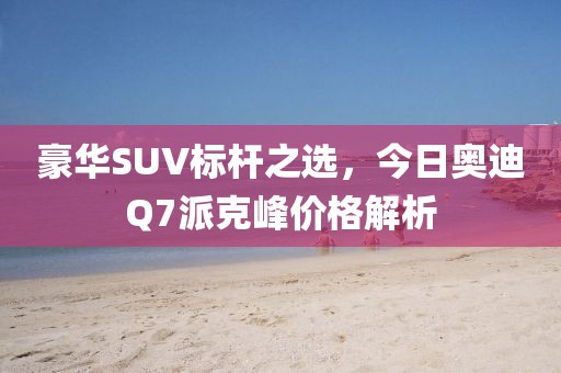 豪华SUV标杆之选，今日奥迪Q7派克峰价格解析