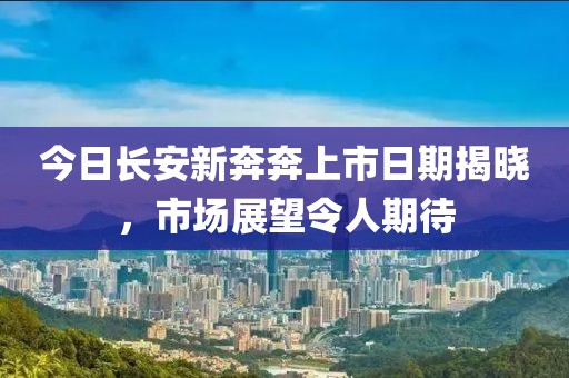 今日长安新奔奔上市日期揭晓，市场展望令人期待