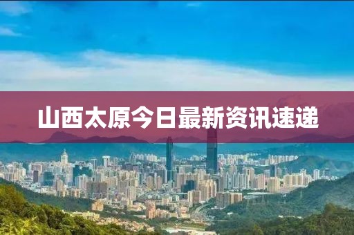 山西太原今日最新资讯速递