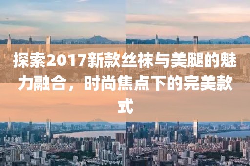 探索2017新款丝袜与美腿的魅力融合，时尚焦点下的完美款式