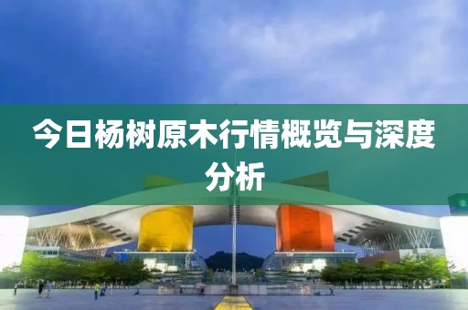 今日杨树原木行情概览与深度分析