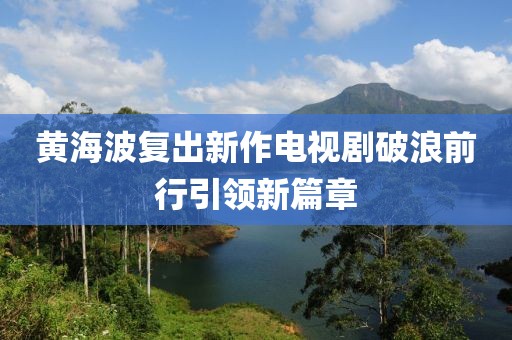 黄海波复出新作电视剧破浪前行引领新篇章