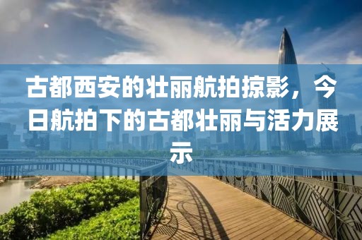 古都西安的壮丽航拍掠影，今日航拍下的古都壮丽与活力展示