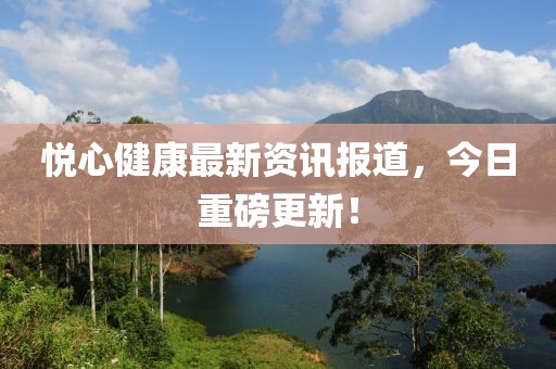 悦心健康最新资讯报道，今日重磅更新！