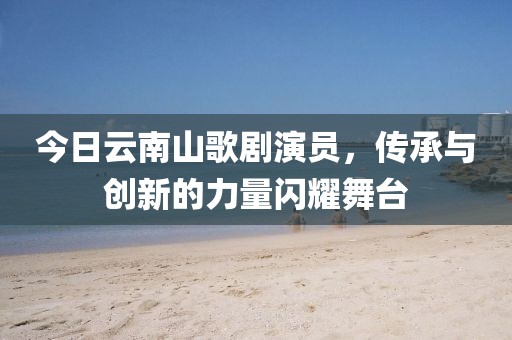 今日云南山歌剧演员，传承与创新的力量闪耀舞台