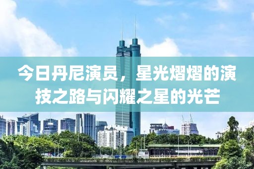 今日丹尼演员，星光熠熠的演技之路与闪耀之星的光芒