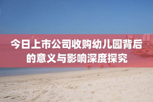 今日上市公司收购幼儿园背后的意义与影响深度探究