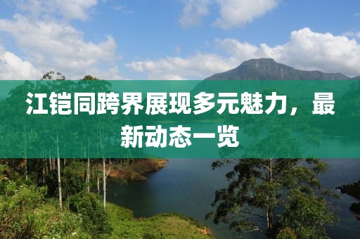 江铠同跨界展现多元魅力，最新动态一览