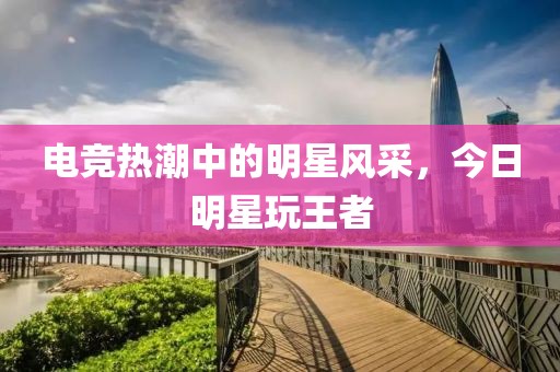 电竞热潮中的明星风采，今日明星玩王者