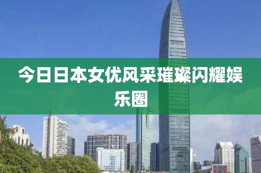 今日日本女优风采璀璨闪耀娱乐圈
