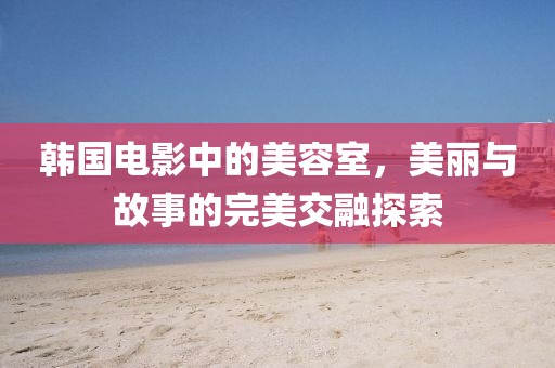 韩国电影中的美容室，美丽与故事的完美交融探索